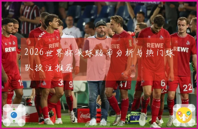 2026世界杯滚球赔率分析与热门球队投注推荐
