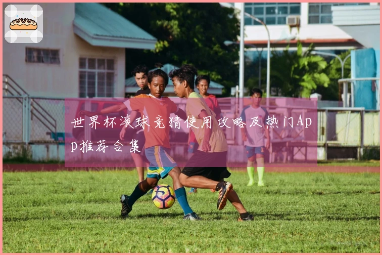 世界杯滚球竞猜使用攻略及热门App推荐合集